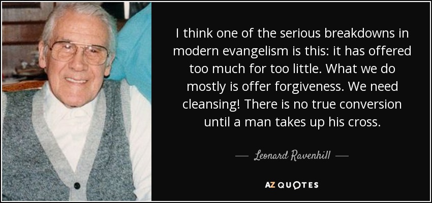 I think one of the serious breakdowns in modern evangelism is this: it has offered too much for too little. What we do mostly is offer forgiveness. We need cleansing! There is no true conversion until a man takes up his cross. - Leonard Ravenhill