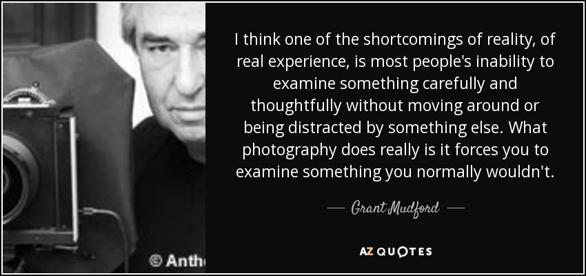 I think one of the shortcomings of reality, of real experience, is most people's inability to examine something carefully and thoughtfully without moving around or being distracted by something else. What photography does really is it forces you to examine something you normally wouldn't. - Grant Mudford