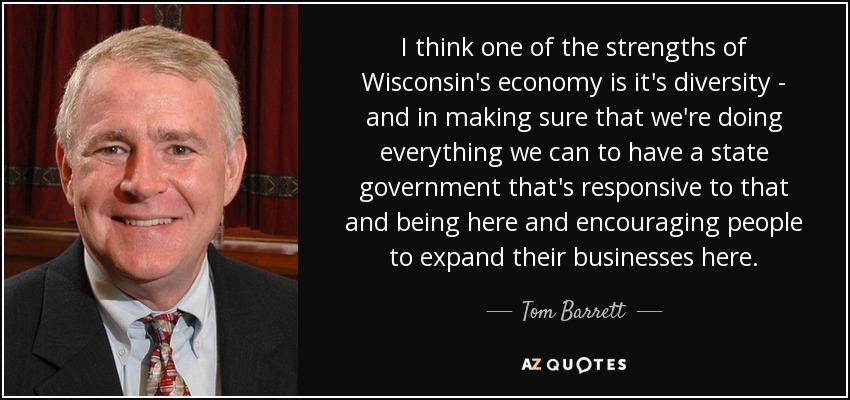 I think one of the strengths of Wisconsin's economy is it's diversity - and in making sure that we're doing everything we can to have a state government that's responsive to that and being here and encouraging people to expand their businesses here. - Tom Barrett