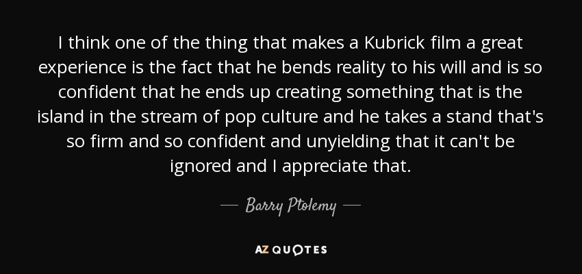I think one of the thing that makes a Kubrick film a great experience is the fact that he bends reality to his will and is so confident that he ends up creating something that is the island in the stream of pop culture and he takes a stand that's so firm and so confident and unyielding that it can't be ignored and I appreciate that. - Barry Ptolemy