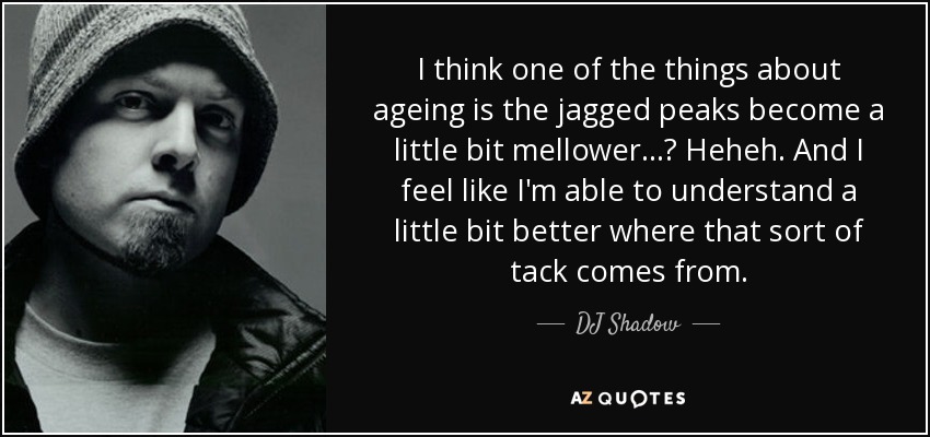 I think one of the things about ageing is the jagged peaks become a little bit mellower...? Heheh. And I feel like I'm able to understand a little bit better where that sort of tack comes from. - DJ Shadow