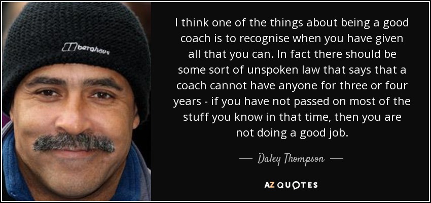 I think one of the things about being a good coach is to recognise when you have given all that you can. In fact there should be some sort of unspoken law that says that a coach cannot have anyone for three or four years - if you have not passed on most of the stuff you know in that time, then you are not doing a good job. - Daley Thompson