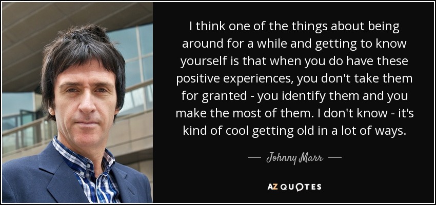 I think one of the things about being around for a while and getting to know yourself is that when you do have these positive experiences, you don't take them for granted - you identify them and you make the most of them. I don't know - it's kind of cool getting old in a lot of ways. - Johnny Marr