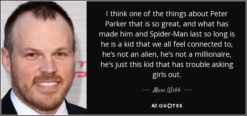 I think one of the things about Peter Parker that is so great, and what has made him and Spider-Man last so long is he is a kid that we all feel connected to, he's not an alien, he's not a millionaire, he's just this kid that has trouble asking girls out. - Marc Webb