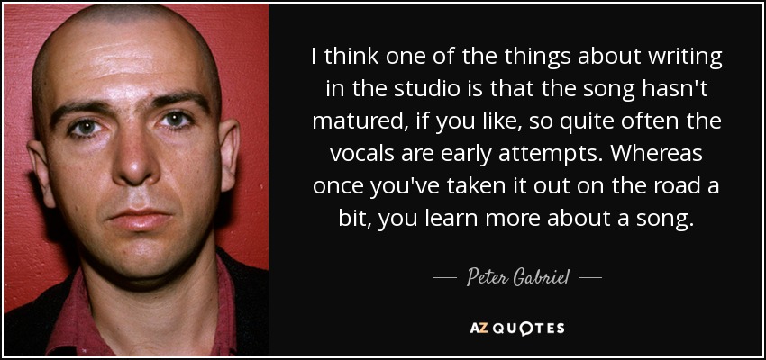 I think one of the things about writing in the studio is that the song hasn't matured, if you like, so quite often the vocals are early attempts. Whereas once you've taken it out on the road a bit, you learn more about a song. - Peter Gabriel