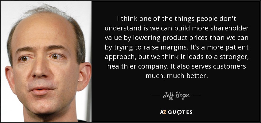 I think one of the things people don't understand is we can build more shareholder value by lowering product prices than we can by trying to raise margins. It's a more patient approach, but we think it leads to a stronger, healthier company. It also serves customers much, much better. - Jeff Bezos
