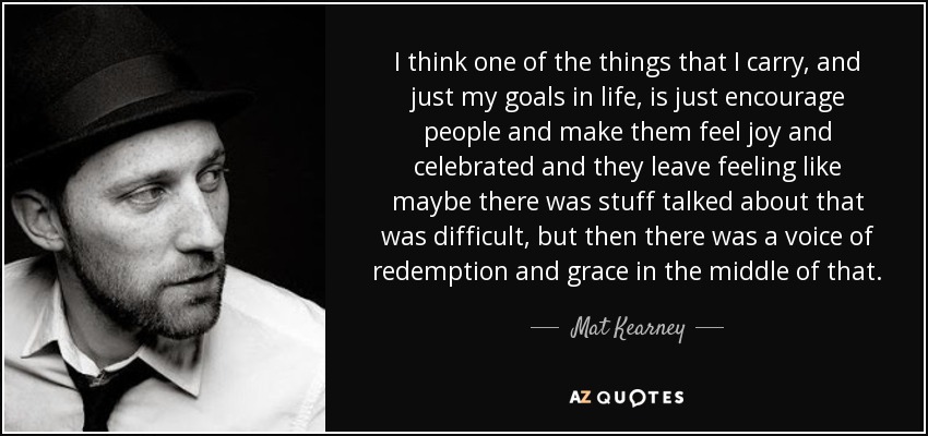 I think one of the things that I carry, and just my goals in life, is just encourage people and make them feel joy and celebrated and they leave feeling like maybe there was stuff talked about that was difficult, but then there was a voice of redemption and grace in the middle of that. - Mat Kearney