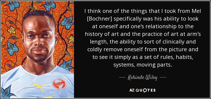 I think one of the things that I took from Mel [Bochner] specifically was his ability to look at oneself and one's relationship to the history of art and the practice of art at arm's length, the ability to sort of clinically and coldly remove oneself from the picture and to see it simply as a set of rules, habits, systems, moving parts. - Kehinde Wiley