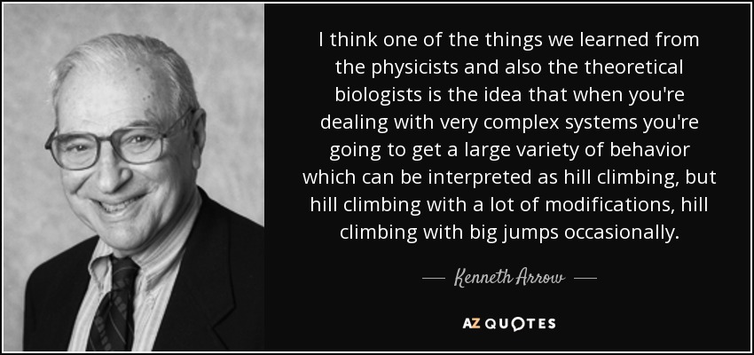 I think one of the things we learned from the physicists and also the theoretical biologists is the idea that when you're dealing with very complex systems you're going to get a large variety of behavior which can be interpreted as hill climbing, but hill climbing with a lot of modifications, hill climbing with big jumps occasionally. - Kenneth Arrow