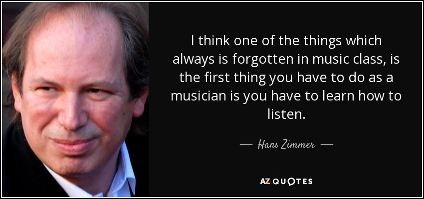 I think one of the things which always is forgotten in music class, is the first thing you have to do as a musician is you have to learn how to listen. - Hans Zimmer