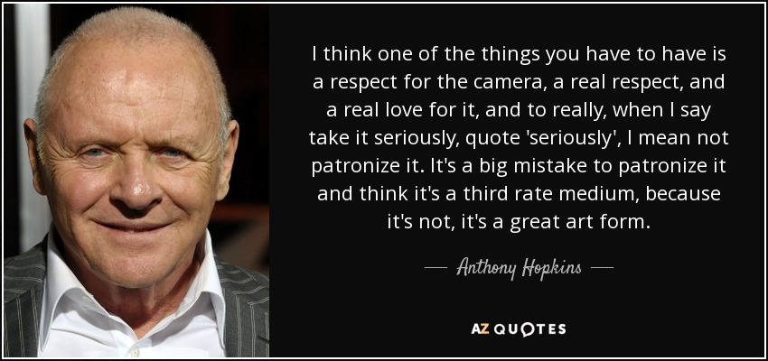 I think one of the things you have to have is a respect for the camera, a real respect, and a real love for it, and to really, when I say take it seriously, quote 'seriously', I mean not patronize it. It's a big mistake to patronize it and think it's a third rate medium, because it's not, it's a great art form. - Anthony Hopkins