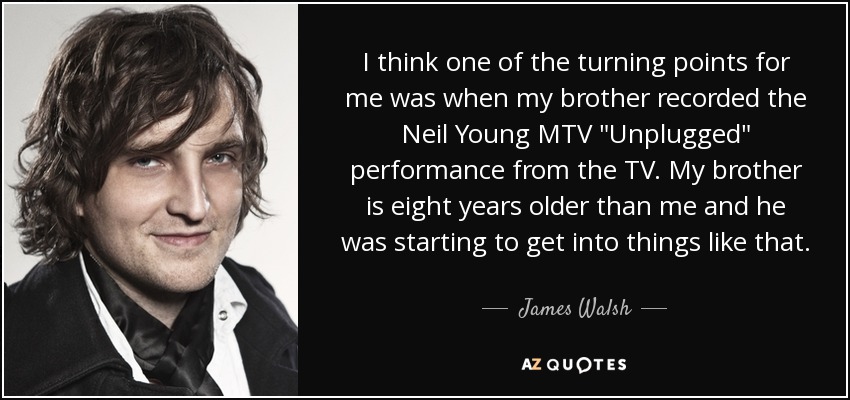 I think one of the turning points for me was when my brother recorded the Neil Young MTV 
