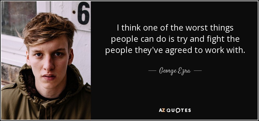 I think one of the worst things people can do is try and fight the people they've agreed to work with. - George Ezra