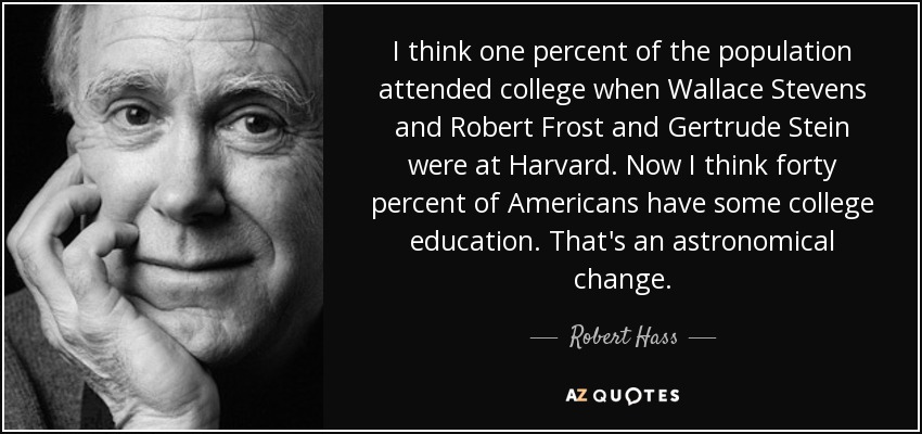 I think one percent of the population attended college when Wallace Stevens and Robert Frost and Gertrude Stein were at Harvard. Now I think forty percent of Americans have some college education. That's an astronomical change. - Robert Hass
