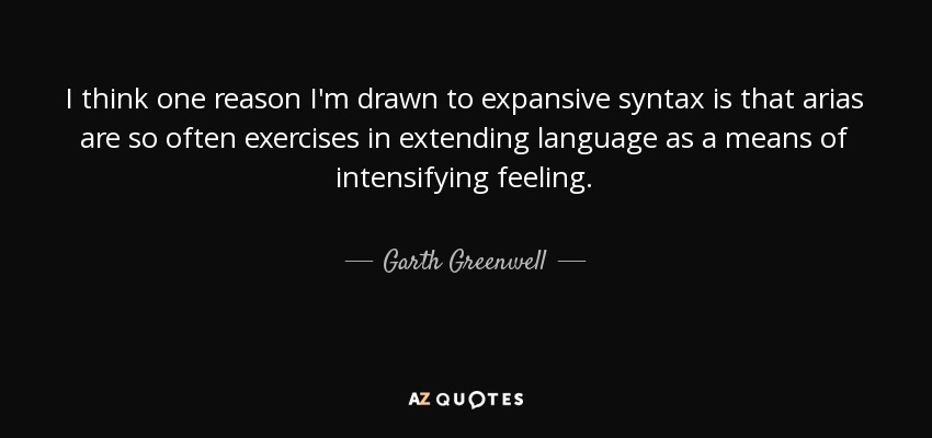 I think one reason I'm drawn to expansive syntax is that arias are so often exercises in extending language as a means of intensifying feeling. - Garth Greenwell