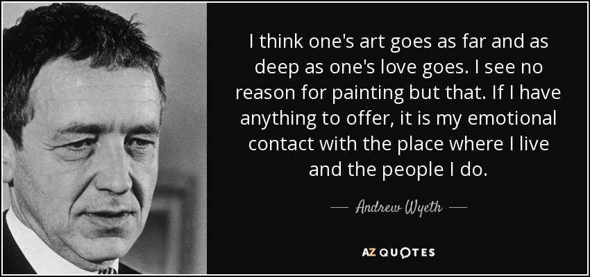 I think one's art goes as far and as deep as one's love goes. I see no reason for painting but that. If I have anything to offer, it is my emotional contact with the place where I live and the people I do. - Andrew Wyeth