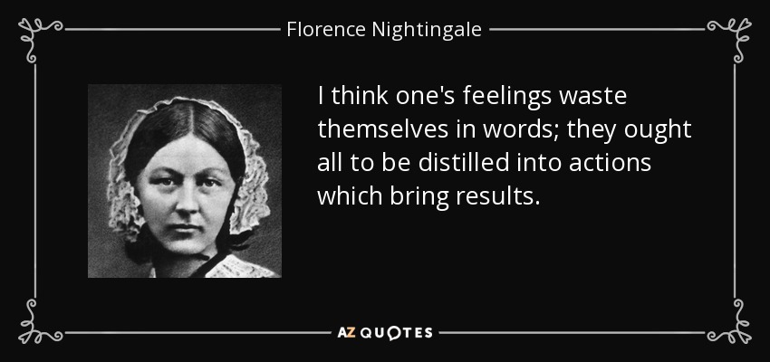 I think one's feelings waste themselves in words; they ought all to be distilled into actions which bring results. - Florence Nightingale