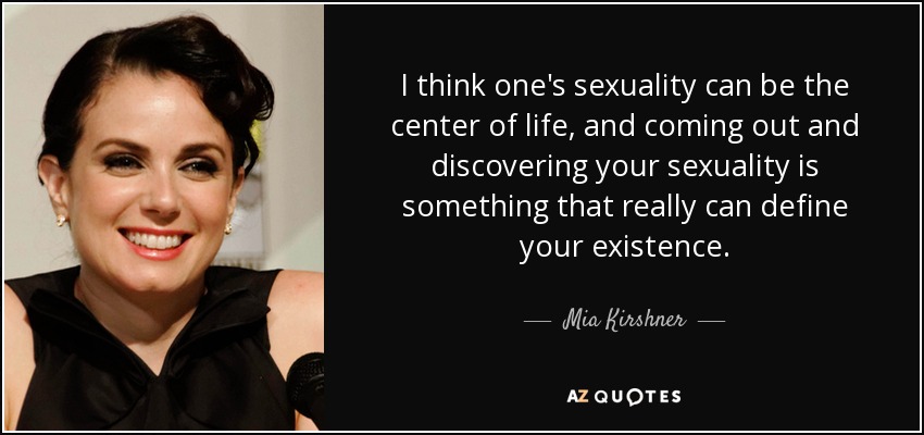 I think one's sexuality can be the center of life, and coming out and discovering your sexuality is something that really can define your existence. - Mia Kirshner