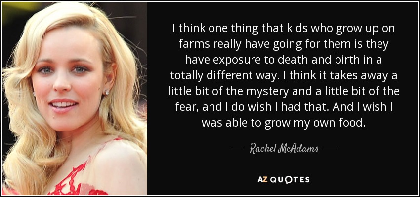 I think one thing that kids who grow up on farms really have going for them is they have exposure to death and birth in a totally different way. I think it takes away a little bit of the mystery and a little bit of the fear, and I do wish I had that. And I wish I was able to grow my own food. - Rachel McAdams