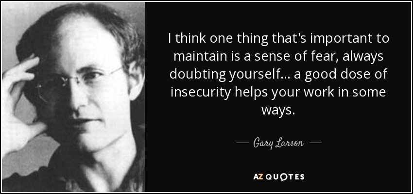 I think one thing that's important to maintain is a sense of fear, always doubting yourself... a good dose of insecurity helps your work in some ways. - Gary Larson