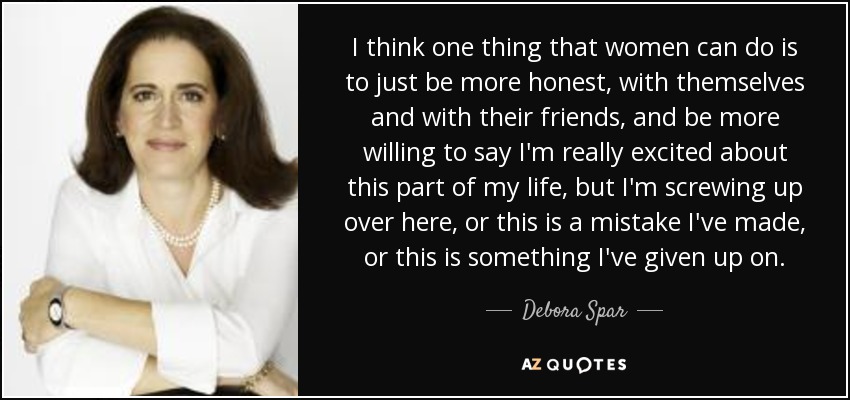 I think one thing that women can do is to just be more honest, with themselves and with their friends, and be more willing to say I'm really excited about this part of my life, but I'm screwing up over here, or this is a mistake I've made, or this is something I've given up on. - Debora Spar