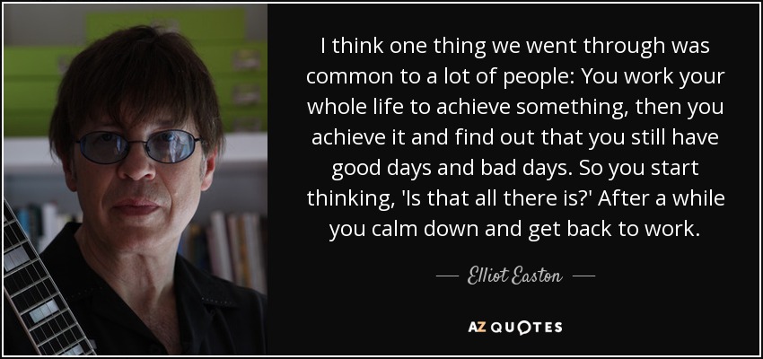 I think one thing we went through was common to a lot of people: You work your whole life to achieve something, then you achieve it and find out that you still have good days and bad days. So you start thinking, 'Is that all there is?' After a while you calm down and get back to work. - Elliot Easton