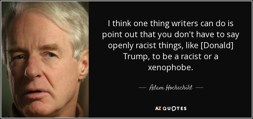 I think one thing writers can do is point out that you don't have to say openly racist things, like [Donald] Trump, to be a racist or a xenophobe. - Adam Hochschild