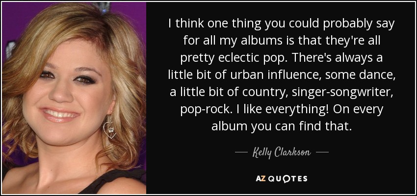 I think one thing you could probably say for all my albums is that they're all pretty eclectic pop. There's always a little bit of urban influence, some dance, a little bit of country, singer-songwriter, pop-rock. I like everything! On every album you can find that. - Kelly Clarkson