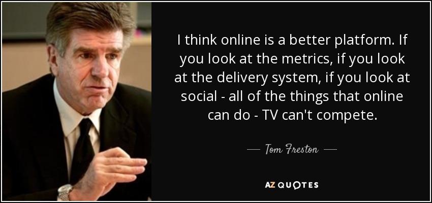 I think online is a better platform. If you look at the metrics, if you look at the delivery system, if you look at social - all of the things that online can do - TV can't compete. - Tom Freston