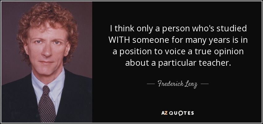 I think only a person who's studied WITH someone for many years is in a position to voice a true opinion about a particular teacher. - Frederick Lenz