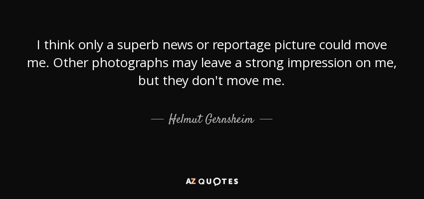 I think only a superb news or reportage picture could move me. Other photographs may leave a strong impression on me, but they don't move me. - Helmut Gernsheim