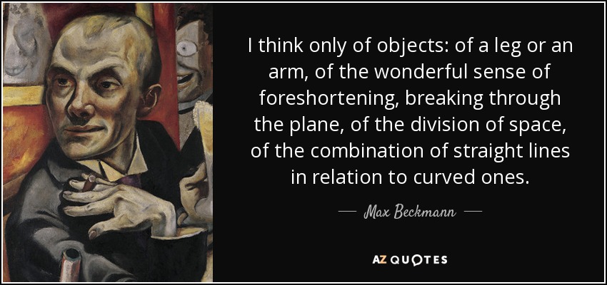 I think only of objects: of a leg or an arm, of the wonderful sense of foreshortening, breaking through the plane, of the division of space, of the combination of straight lines in relation to curved ones. - Max Beckmann
