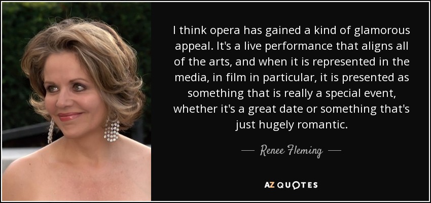 I think opera has gained a kind of glamorous appeal. It's a live performance that aligns all of the arts, and when it is represented in the media, in film in particular, it is presented as something that is really a special event, whether it's a great date or something that's just hugely romantic. - Renee Fleming