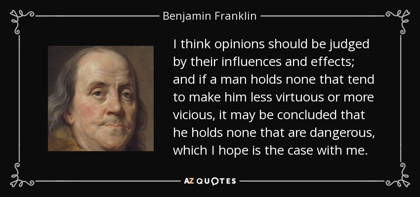 I think opinions should be judged by their influences and effects; and if a man holds none that tend to make him less virtuous or more vicious, it may be concluded that he holds none that are dangerous, which I hope is the case with me. - Benjamin Franklin