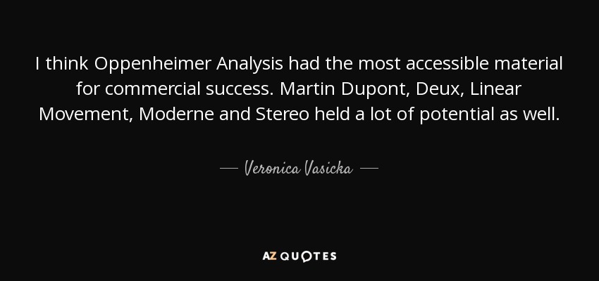 I think Oppenheimer Analysis had the most accessible material for commercial success. Martin Dupont, Deux, Linear Movement, Moderne and Stereo held a lot of potential as well. - Veronica Vasicka