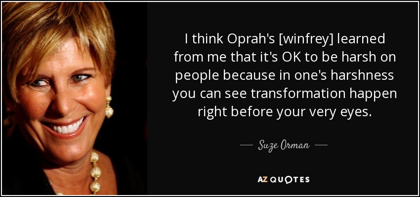 I think Oprah's [winfrey] learned from me that it's OK to be harsh on people because in one's harshness you can see transformation happen right before your very eyes. - Suze Orman