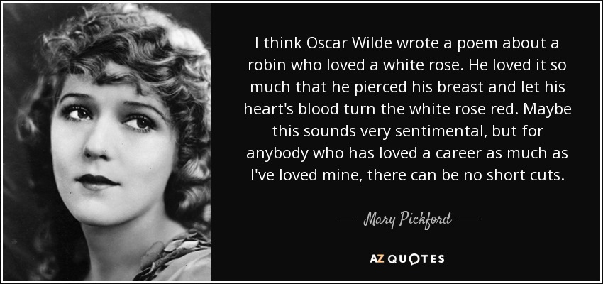 I think Oscar Wilde wrote a poem about a robin who loved a white rose. He loved it so much that he pierced his breast and let his heart's blood turn the white rose red. Maybe this sounds very sentimental, but for anybody who has loved a career as much as I've loved mine, there can be no short cuts. - Mary Pickford