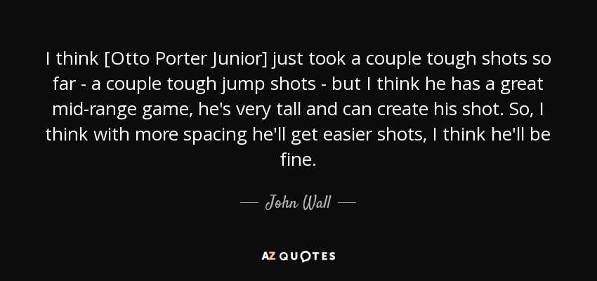 I think [Otto Porter Junior] just took a couple tough shots so far - a couple tough jump shots - but I think he has a great mid-range game, he's very tall and can create his shot. So, I think with more spacing he'll get easier shots, I think he'll be fine. - John Wall