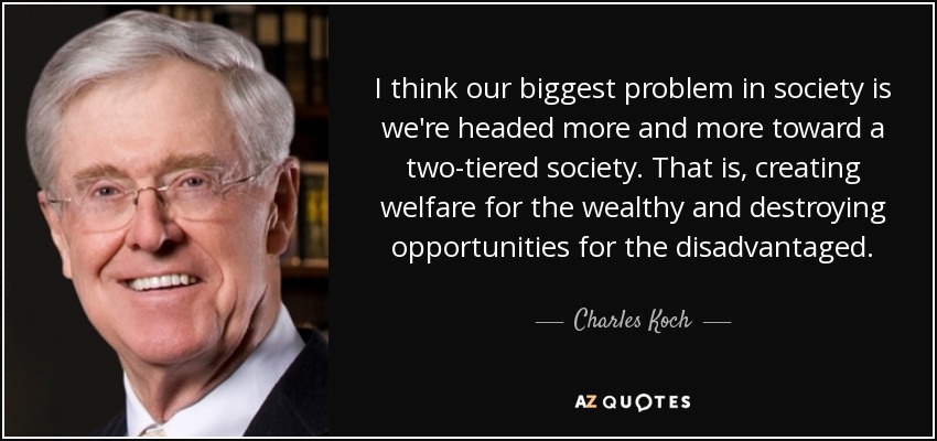 I think our biggest problem in society is we're headed more and more toward a two-tiered society. That is, creating welfare for the wealthy and destroying opportunities for the disadvantaged. - Charles Koch