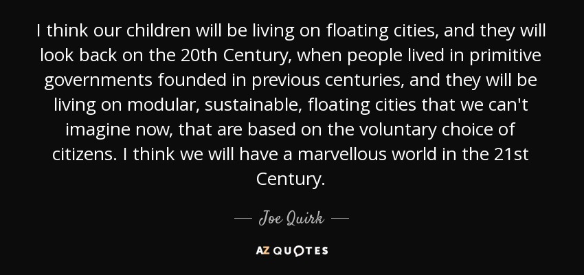 I think our children will be living on floating cities, and they will look back on the 20th Century, when people lived in primitive governments founded in previous centuries, and they will be living on modular, sustainable, floating cities that we can't imagine now, that are based on the voluntary choice of citizens. I think we will have a marvellous world in the 21st Century. - Joe Quirk