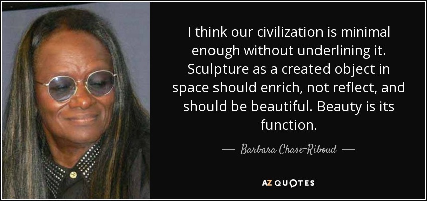 I think our civilization is minimal enough without underlining it. Sculpture as a created object in space should enrich, not reflect, and should be beautiful. Beauty is its function. - Barbara Chase-Riboud