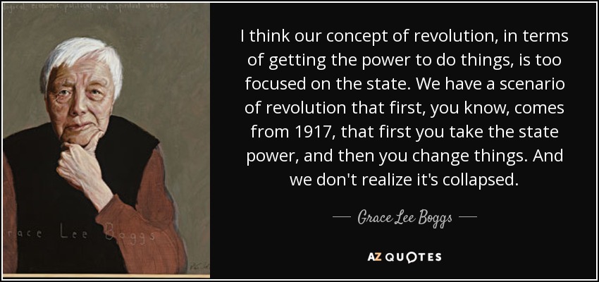 I think our concept of revolution, in terms of getting the power to do things, is too focused on the state. We have a scenario of revolution that first, you know, comes from 1917, that first you take the state power, and then you change things. And we don't realize it's collapsed. - Grace Lee Boggs