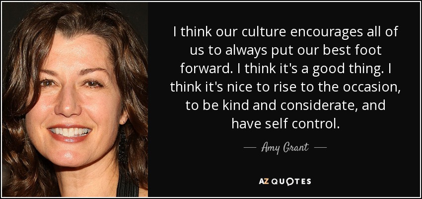I think our culture encourages all of us to always put our best foot forward. I think it's a good thing. I think it's nice to rise to the occasion, to be kind and considerate, and have self control. - Amy Grant