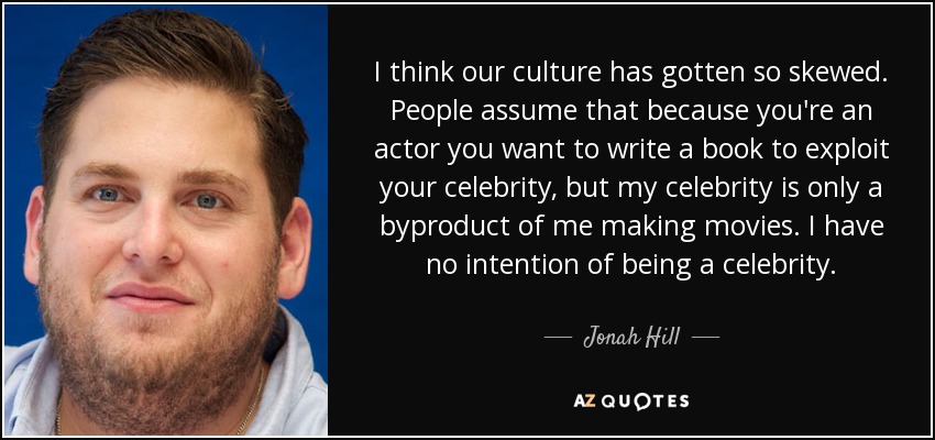 I think our culture has gotten so skewed. People assume that because you're an actor you want to write a book to exploit your celebrity, but my celebrity is only a byproduct of me making movies. I have no intention of being a celebrity. - Jonah Hill