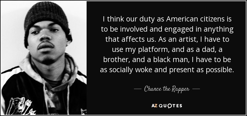 I think our duty as American citizens is to be involved and engaged in anything that affects us. As an artist, I have to use my platform, and as a dad, a brother, and a black man, I have to be as socially woke and present as possible. - Chance the Rapper