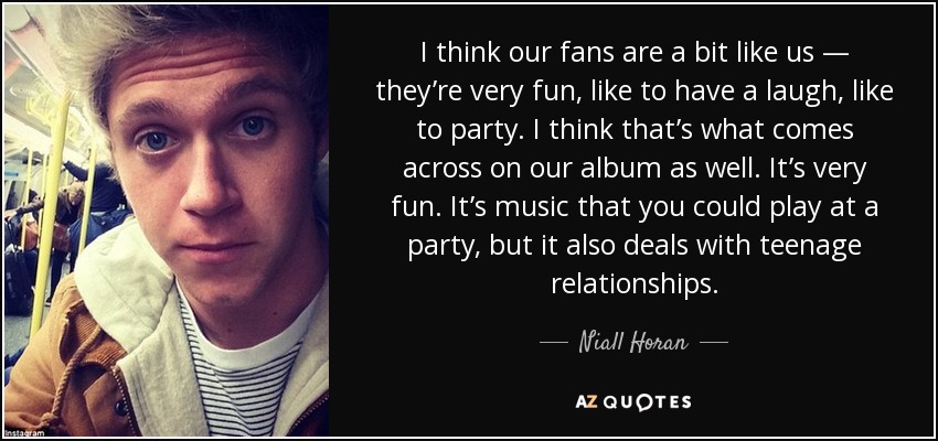 I think our fans are a bit like us — they’re very fun, like to have a laugh, like to party. I think that’s what comes across on our album as well. It’s very fun. It’s music that you could play at a party, but it also deals with teenage relationships. - Niall Horan