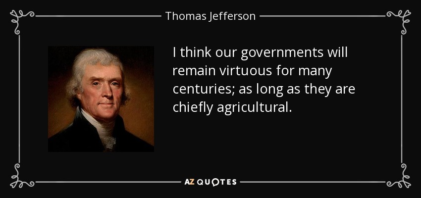 I think our governments will remain virtuous for many centuries; as long as they are chiefly agricultural. - Thomas Jefferson