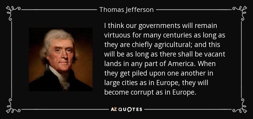 I think our governments will remain virtuous for many centuries as long as they are chiefly agricultural; and this will be as long as there shall be vacant lands in any part of America. When they get piled upon one another in large cities as in Europe, they will become corrupt as in Europe. - Thomas Jefferson