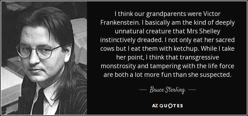 I think our grandparents were Victor Frankenstein. I basically am the kind of deeply unnatural creature that Mrs Shelley instinctively dreaded. I not only eat her sacred cows but I eat them with ketchup. While I take her point, I think that transgressive monstrosity and tampering with the life force are both a lot more fun than she suspected. - Bruce Sterling