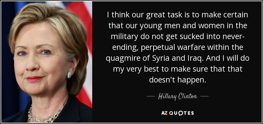 I think our great task is to make certain that our young men and women in the military do not get sucked into never- ending, perpetual warfare within the quagmire of Syria and Iraq. And I will do my very best to make sure that that doesn't happen. - Hillary Clinton